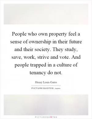 People who own property feel a sense of ownership in their future and their society. They study, save, work, strive and vote. And people trapped in a culture of tenancy do not Picture Quote #1