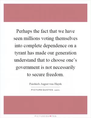 Perhaps the fact that we have seen millions voting themselves into complete dependence on a tyrant has made our generation understand that to choose one’s government is not necessarily to secure freedom Picture Quote #1