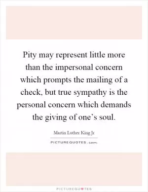 Pity may represent little more than the impersonal concern which prompts the mailing of a check, but true sympathy is the personal concern which demands the giving of one’s soul Picture Quote #1