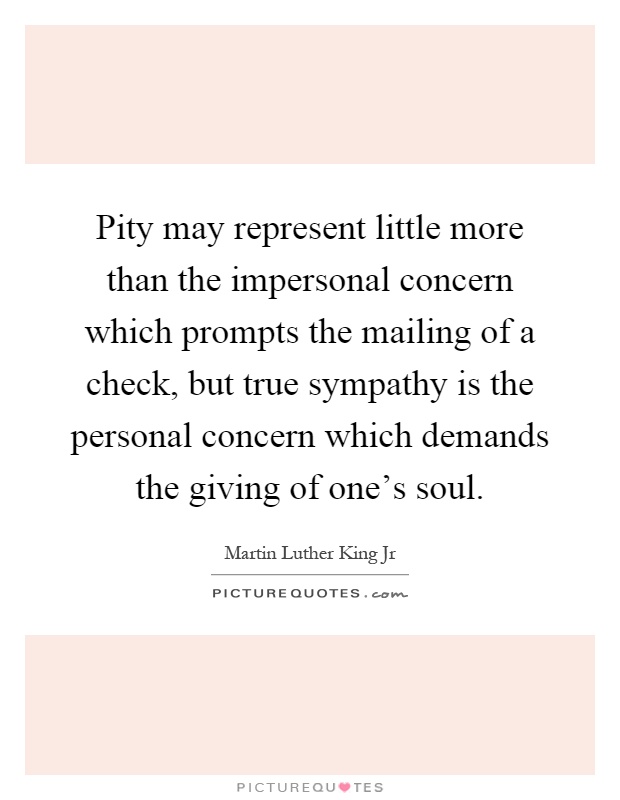 Pity may represent little more than the impersonal concern which prompts the mailing of a check, but true sympathy is the personal concern which demands the giving of one's soul Picture Quote #1