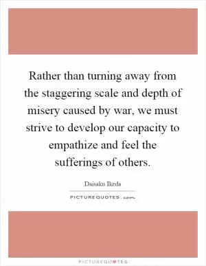 Rather than turning away from the staggering scale and depth of misery caused by war, we must strive to develop our capacity to empathize and feel the sufferings of others Picture Quote #1