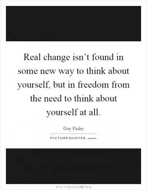 Real change isn’t found in some new way to think about yourself, but in freedom from the need to think about yourself at all Picture Quote #1