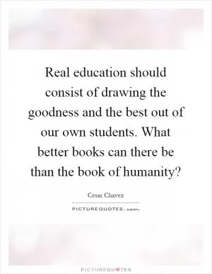Real education should consist of drawing the goodness and the best out of our own students. What better books can there be than the book of humanity? Picture Quote #1