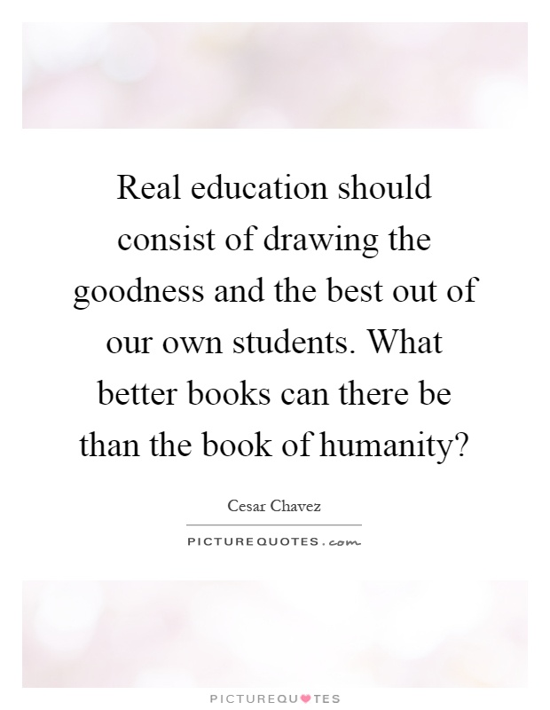 Real education should consist of drawing the goodness and the best out of our own students. What better books can there be than the book of humanity? Picture Quote #1