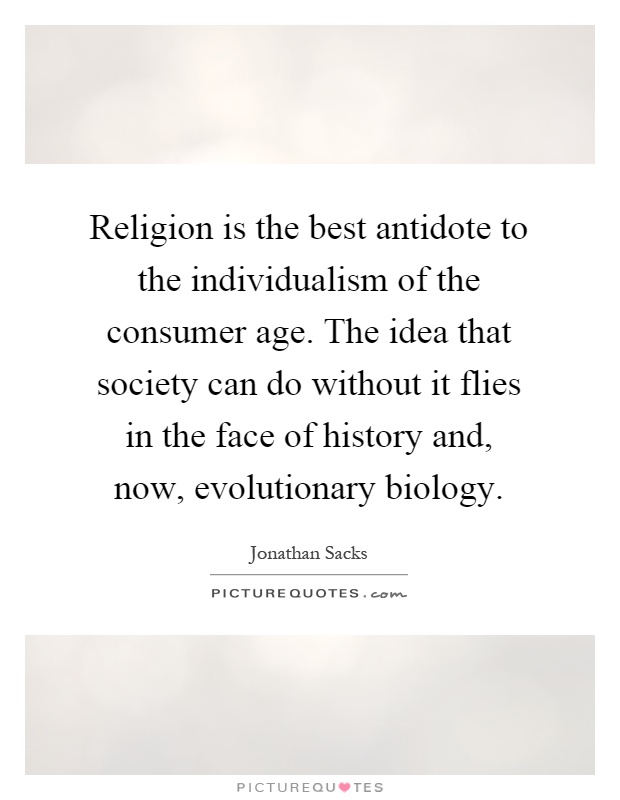 Religion is the best antidote to the individualism of the consumer age. The idea that society can do without it flies in the face of history and, now, evolutionary biology Picture Quote #1