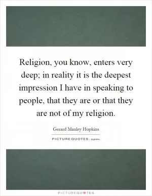 Religion, you know, enters very deep; in reality it is the deepest impression I have in speaking to people, that they are or that they are not of my religion Picture Quote #1