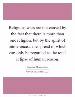 Religious wars are not caused by the fact that there is more than one religion, but by the spirit of intolerance... the spread of which can only be regarded as the total eclipse of human reason Picture Quote #1