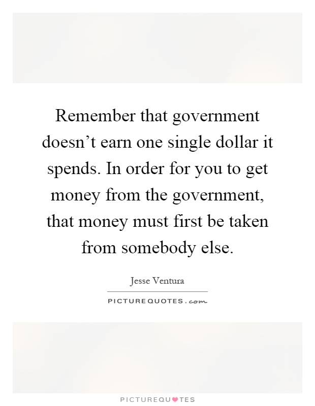 Remember that government doesn't earn one single dollar it spends. In order for you to get money from the government, that money must first be taken from somebody else Picture Quote #1