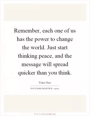 Remember, each one of us has the power to change the world. Just start thinking peace, and the message will spread quicker than you think Picture Quote #1