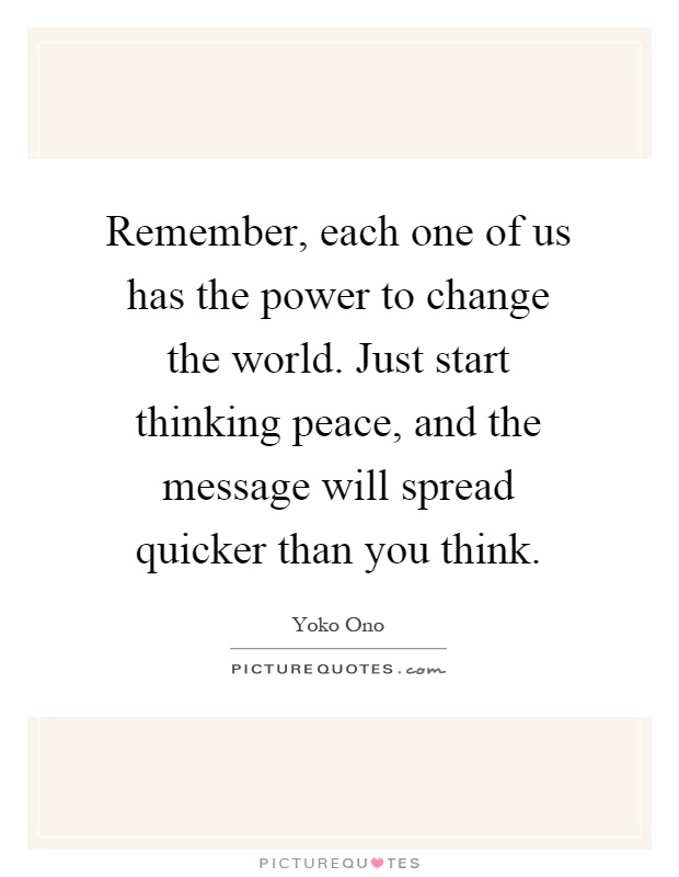 Remember, each one of us has the power to change the world. Just start thinking peace, and the message will spread quicker than you think Picture Quote #1