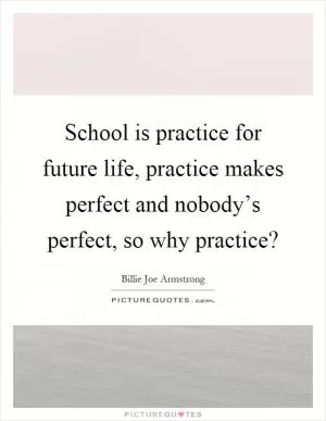 School is practice for future life, practice makes perfect and nobody’s perfect, so why practice? Picture Quote #1