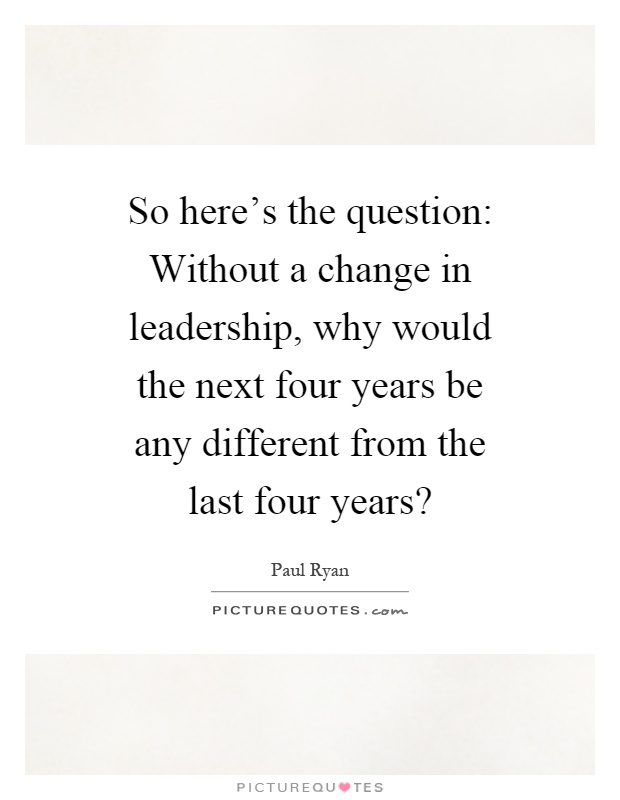 So here's the question: Without a change in leadership, why would the next four years be any different from the last four years? Picture Quote #1