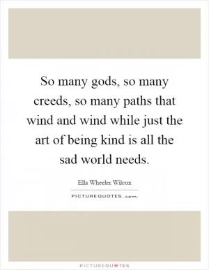 So many gods, so many creeds, so many paths that wind and wind while just the art of being kind is all the sad world needs Picture Quote #1
