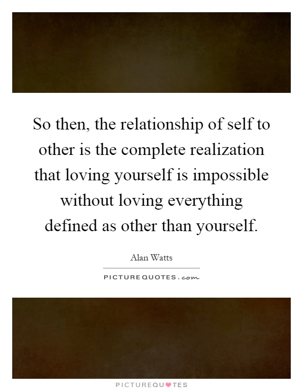 So then, the relationship of self to other is the complete realization that loving yourself is impossible without loving everything defined as other than yourself Picture Quote #1