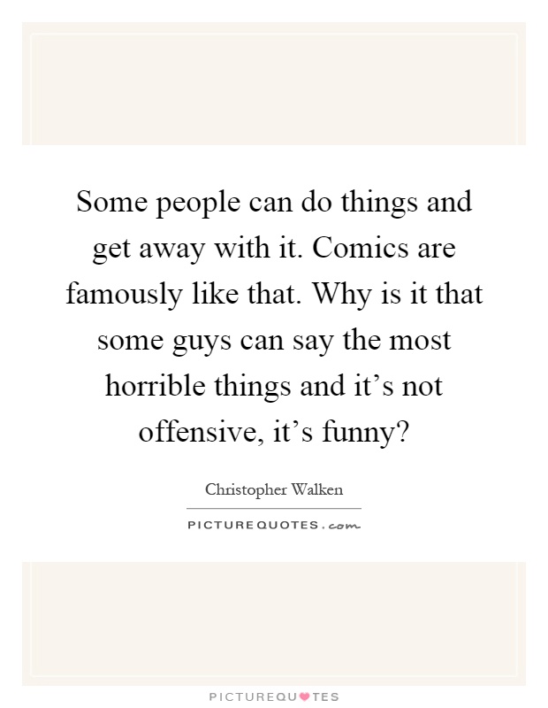 Some people can do things and get away with it. Comics are famously like that. Why is it that some guys can say the most horrible things and it's not offensive, it's funny? Picture Quote #1