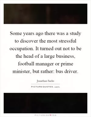 Some years ago there was a study to discover the most stressful occupation. It turned out not to be the head of a large business, football manager or prime minister, but rather: bus driver Picture Quote #1