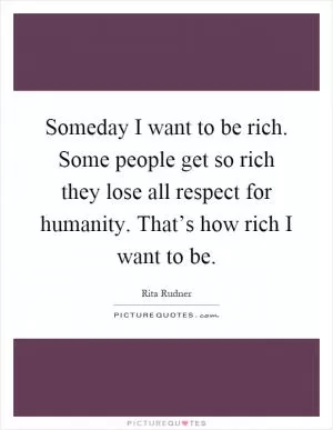 Someday I want to be rich. Some people get so rich they lose all respect for humanity. That’s how rich I want to be Picture Quote #1