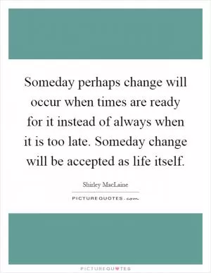 Someday perhaps change will occur when times are ready for it instead of always when it is too late. Someday change will be accepted as life itself Picture Quote #1