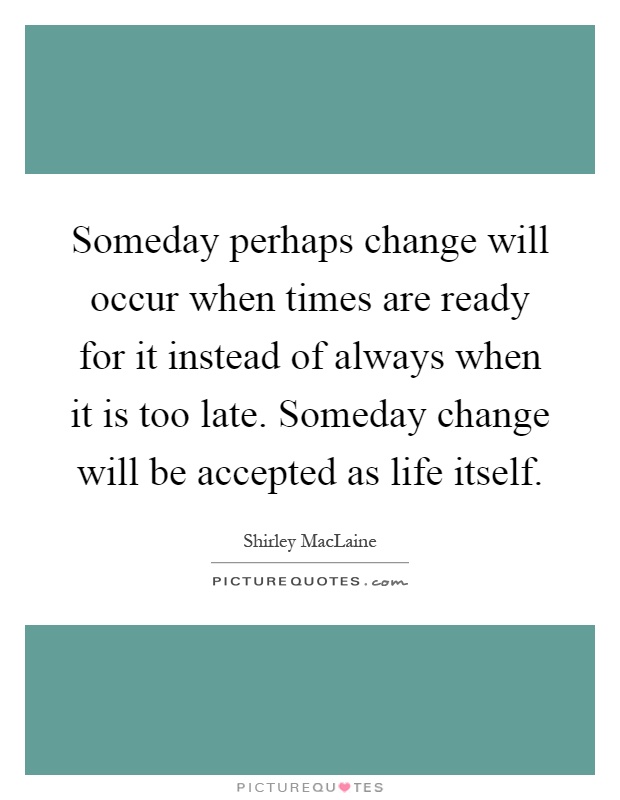 Someday perhaps change will occur when times are ready for it instead of always when it is too late. Someday change will be accepted as life itself Picture Quote #1