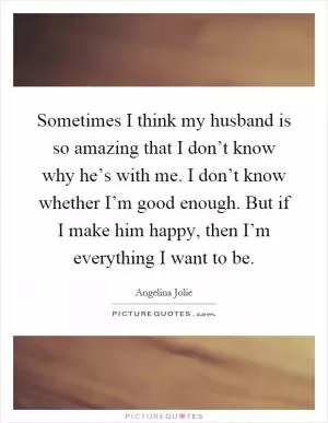 Sometimes I think my husband is so amazing that I don’t know why he’s with me. I don’t know whether I’m good enough. But if I make him happy, then I’m everything I want to be Picture Quote #1
