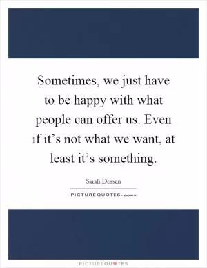 Sometimes, we just have to be happy with what people can offer us. Even if it’s not what we want, at least it’s something Picture Quote #1