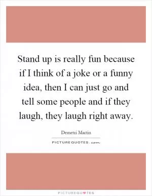 Stand up is really fun because if I think of a joke or a funny idea, then I can just go and tell some people and if they laugh, they laugh right away Picture Quote #1