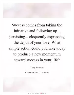 Success comes from taking the initiative and following up... persisting... eloquently expressing the depth of your love. What simple action could you take today to produce a new momentum toward success in your life? Picture Quote #1