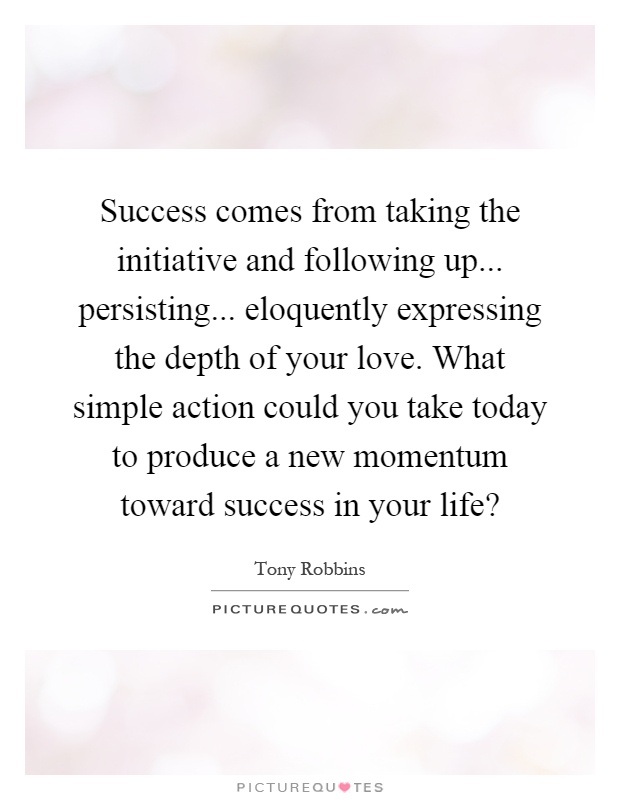 Success comes from taking the initiative and following up... persisting... eloquently expressing the depth of your love. What simple action could you take today to produce a new momentum toward success in your life? Picture Quote #1