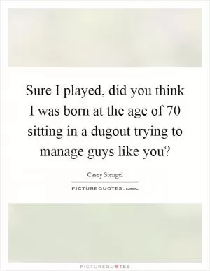 Sure I played, did you think I was born at the age of 70 sitting in a dugout trying to manage guys like you? Picture Quote #1