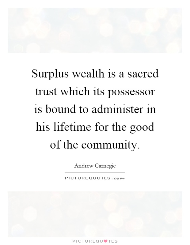 Surplus wealth is a sacred trust which its possessor is bound to administer in his lifetime for the good of the community Picture Quote #1