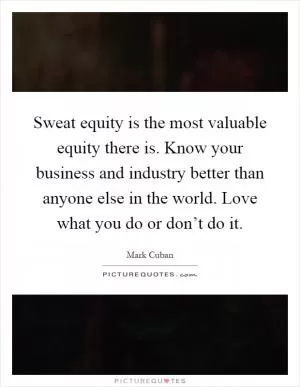 Sweat equity is the most valuable equity there is. Know your business and industry better than anyone else in the world. Love what you do or don’t do it Picture Quote #1
