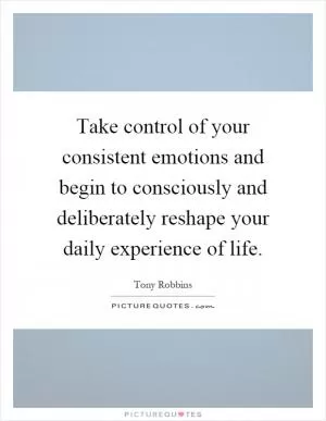 Take control of your consistent emotions and begin to consciously and deliberately reshape your daily experience of life Picture Quote #1