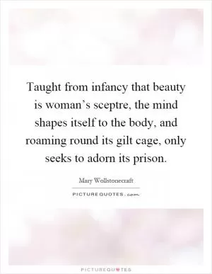 Taught from infancy that beauty is woman’s sceptre, the mind shapes itself to the body, and roaming round its gilt cage, only seeks to adorn its prison Picture Quote #1