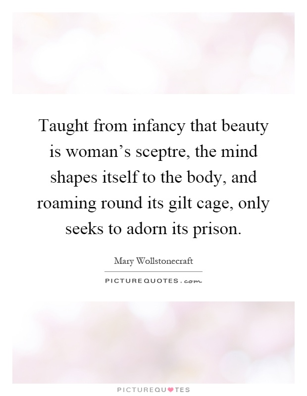 Taught from infancy that beauty is woman's sceptre, the mind shapes itself to the body, and roaming round its gilt cage, only seeks to adorn its prison Picture Quote #1