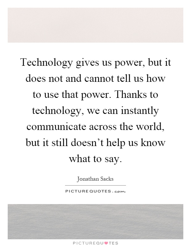 Technology gives us power, but it does not and cannot tell us how to use that power. Thanks to technology, we can instantly communicate across the world, but it still doesn't help us know what to say Picture Quote #1