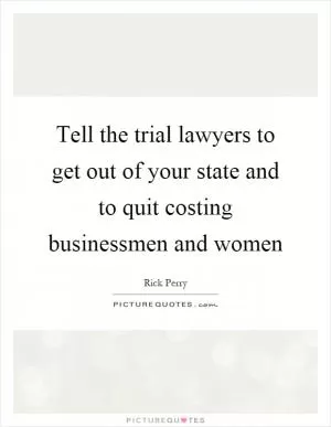 Tell the trial lawyers to get out of your state and to quit costing businessmen and women Picture Quote #1