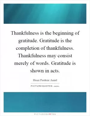 Thankfulness is the beginning of gratitude. Gratitude is the completion of thankfulness. Thankfulness may consist merely of words. Gratitude is shown in acts Picture Quote #1