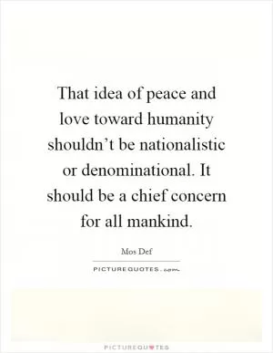 That idea of peace and love toward humanity shouldn’t be nationalistic or denominational. It should be a chief concern for all mankind Picture Quote #1