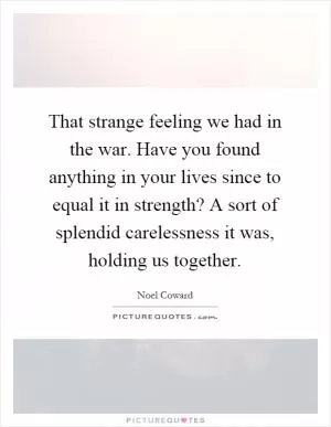 That strange feeling we had in the war. Have you found anything in your lives since to equal it in strength? A sort of splendid carelessness it was, holding us together Picture Quote #1