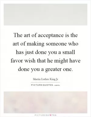 The art of acceptance is the art of making someone who has just done you a small favor wish that he might have done you a greater one Picture Quote #1