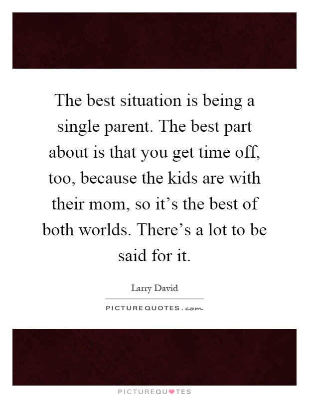 The best situation is being a single parent. The best part about is that you get time off, too, because the kids are with their mom, so it's the best of both worlds. There's a lot to be said for it Picture Quote #1