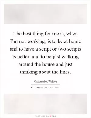 The best thing for me is, when I’m not working, is to be at home and to have a script or two scripts is better, and to be just walking around the house and just thinking about the lines Picture Quote #1