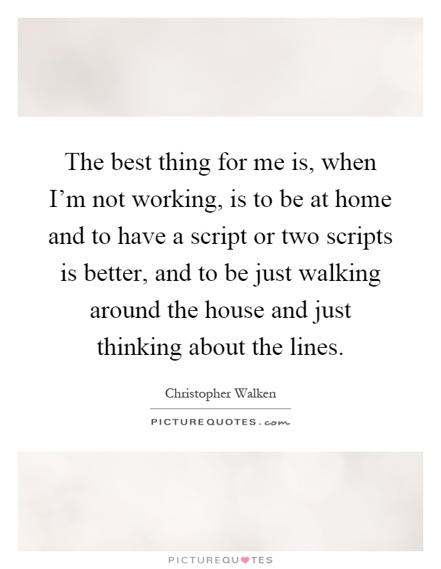 The best thing for me is, when I'm not working, is to be at home and to have a script or two scripts is better, and to be just walking around the house and just thinking about the lines Picture Quote #1