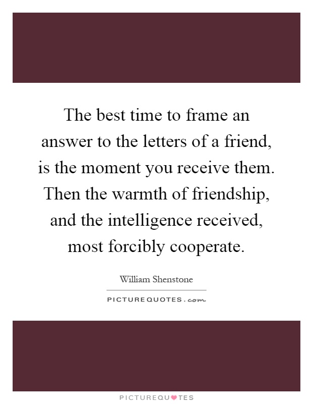 The best time to frame an answer to the letters of a friend, is the moment you receive them. Then the warmth of friendship, and the intelligence received, most forcibly cooperate Picture Quote #1
