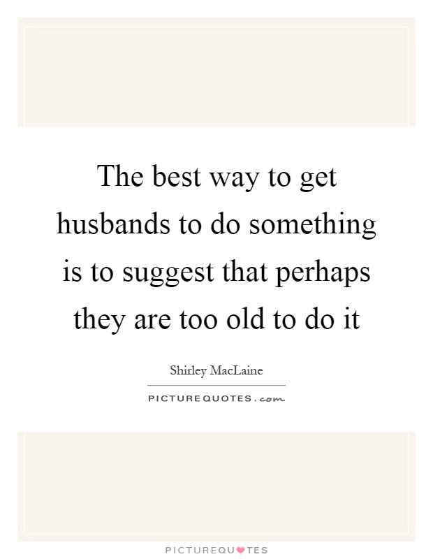 The best way to get husbands to do something is to suggest that perhaps they are too old to do it Picture Quote #1
