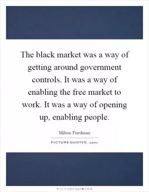 The black market was a way of getting around government controls. It was a way of enabling the free market to work. It was a way of opening up, enabling people Picture Quote #1