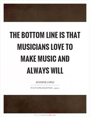 The bottom line is that musicians love to make music and always will Picture Quote #1
