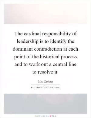 The cardinal responsibility of leadership is to identify the dominant contradiction at each point of the historical process and to work out a central line to resolve it Picture Quote #1