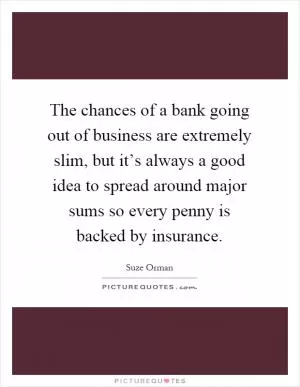 The chances of a bank going out of business are extremely slim, but it’s always a good idea to spread around major sums so every penny is backed by insurance Picture Quote #1