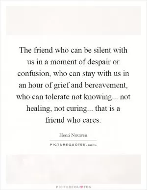 The friend who can be silent with us in a moment of despair or confusion, who can stay with us in an hour of grief and bereavement, who can tolerate not knowing... not healing, not curing... that is a friend who cares Picture Quote #1